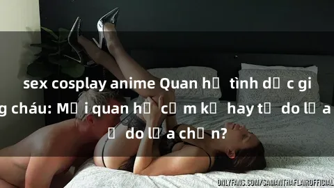 sex cosplay anime Quan hệ tình dục giữa ông cháu: Mối quan hệ cấm kỵ hay tự do lựa chọn?