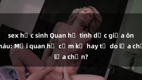 sex học sinh Quan hệ tình dục giữa ông cháu: Mối quan hệ cấm kỵ hay tự do lựa chọn?