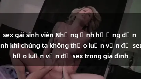 sex gái sinh viên Những ảnh hưởng đến tình cảm gia đình khi chúng ta không thảo luận vấn đề sex trong gia đình
