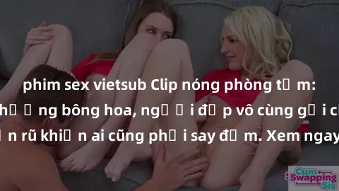 phim sex vietsub Clip nóng phòng tắm: Hít thở nồng nàn hương bông hoa, người đẹp vô cùng gợi cảm và quyến rũ khiến ai cũng phải say đắm. Xem ngay để trải nghiệm điều đặc biệt!
