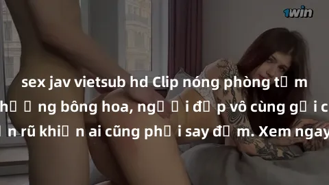 sex jav vietsub hd Clip nóng phòng tắm: Hít thở nồng nàn hương bông hoa, người đẹp vô cùng gợi cảm và quyến rũ khiến ai cũng phải say đắm. Xem ngay để trải nghiệm điều đặc biệt!