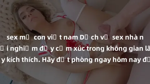 sex mẹ con việt nam Dịch vụ sex nhà nghỉ đẳng cấp: Trải nghiệm đầy cảm xúc trong không gian lãng mạn, đầy kích thích. Hãy đặt phòng ngay hôm nay để thỏa mãn khát khao của bạn!