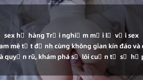 sex họ hàng Trải nghiệm mới lạ với sex phòng thay đồ: Đam mê tột đỉnh cùng không gian kín đáo và quyến rũ, khám phá sự lôi cuốn từ sự hấp dẫn của nơi này.