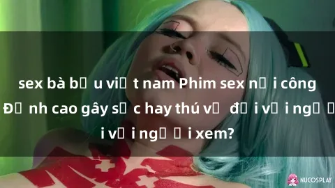 sex bà bầu việt nam Phim sex nơi công cộng: Đỉnh cao gây sốc hay thú vị đối với người xem?
