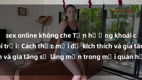 sex online không che Tận hưởng khoái cảm với sex ngoài trời: Cách thức mới để kích thích và gia tăng sự lãng mạn trong mối quan hệ của bạn!