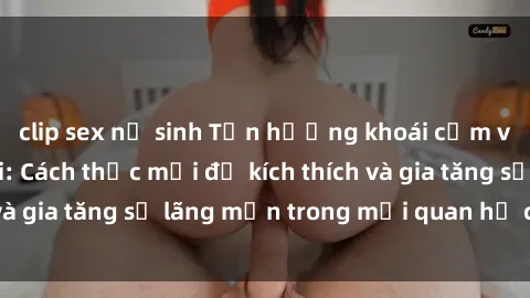 clip sex nữ sinh Tận hưởng khoái cảm với sex ngoài trời: Cách thức mới để kích thích và gia tăng sự lãng mạn trong mối quan hệ của bạn!