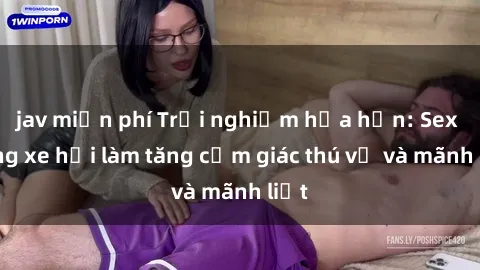jav miễn phí Trải nghiệm hứa hẹn: Sex trong xe hơi làm tăng cảm giác thú vị và mãnh liệt