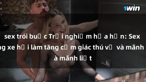 sex trói buộc Trải nghiệm hứa hẹn: Sex trong xe hơi làm tăng cảm giác thú vị và mãnh liệt