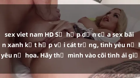 sex viet nam HD Sự hấp dẫn của sex bãi biển: Khi sóng biển xanh kết hợp với cát trắng, tình yêu nở hoa. Hãy thả mình vào cõi tình ái giữa sóng biển!