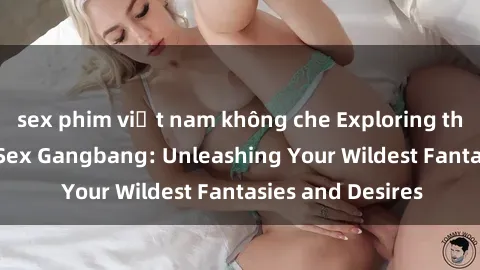 sex phim việt nam không che Exploring the Wild World of Sex Gangbang: Unleashing Your Wildest Fantasies and Desires