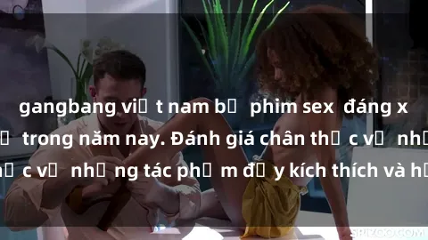 gangbang việt nam bộ phim sex  đáng xem không thể bỏ lỡ trong năm nay. Đánh giá chân thực về những tác phẩm đầy kích thích và hấp dẫn này.