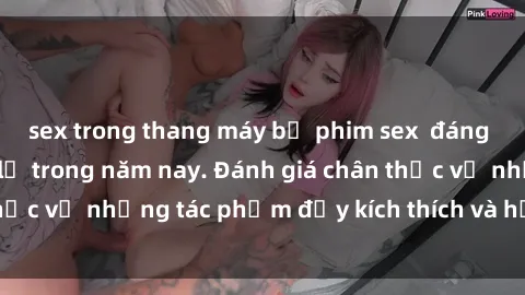 sex trong thang máy bộ phim sex  đáng xem không thể bỏ lỡ trong năm nay. Đánh giá chân thực về những tác phẩm đầy kích thích và hấp dẫn này.