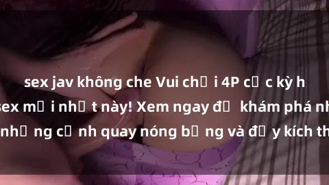 sex jav không che Vui chơi 4P cực kỳ hấp dẫn trong phim sex mới nhất này! Xem ngay để khám phá những cảnh quay nóng bỏng và đầy kích thích của bộ phim này!