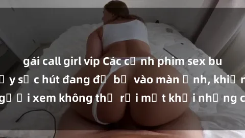 gái call girl vip Các cảnh phim sex bukkake hấp dẫn và đầy sức hút đang đổ bộ vào màn ảnh, khiến người xem không thể rời mắt khỏi những cảnh quay đầy kích thích.