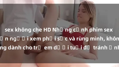 sex không che HD Những cảnh phim sex bạo dâm nhóm khiến người xem phải sốc và rùng mình, không dành cho trẻ em dưới tuổi để tránh ảnh hưởng tiêu cực.