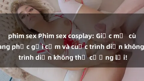 phim sex Phim sex cosplay: Giấc mơ  cùng những bộ trang phục gợi cảm và cuộc trình diễn không thể cưỡng lại!
