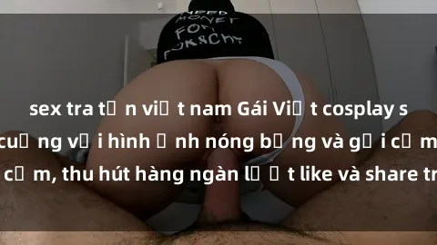 sex tra tấn việt nam Gái Việt cosplay sexy khiến fan phát cuồng với hình ảnh nóng bỏng và gợi cảm, thu hút hàng ngàn lượt like và share trên mạng xã hội.