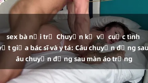 sex bà nội trợ Chuyện kể về cuộc tình đầy nhiệt huyết giữa bác sĩ và y tá: Câu chuyện đằng sau màn áo trắng