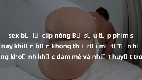 sex bị lộ clip nóng Bộ sưu tập phim sex Mỹ hot nhất năm nay khiến bạn không thể rời mắt! Tận hưởng những khoảnh khắc đam mê và nhiệt huyết trong các tác phẩm nóng bỏng này!