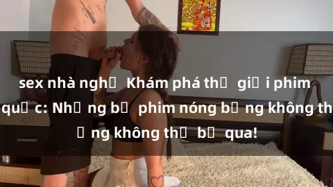 sex nhà nghỉ Khám phá thế giới phim sex ngoại quốc: Những bộ phim nóng bỏng không thể bỏ qua!