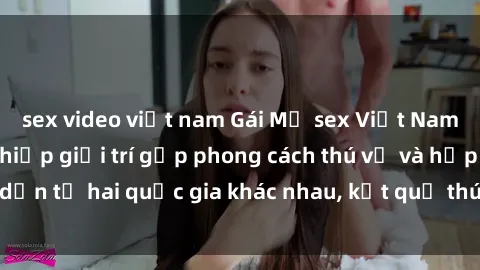 sex video việt nam Gái Mỹ sex Việt Nam: Khi nền công nghiệp giải trí gặp phong cách thú vị và hấp dẫn từ hai quốc gia khác nhau, kết quả thú vị không thể bỏ qua.
