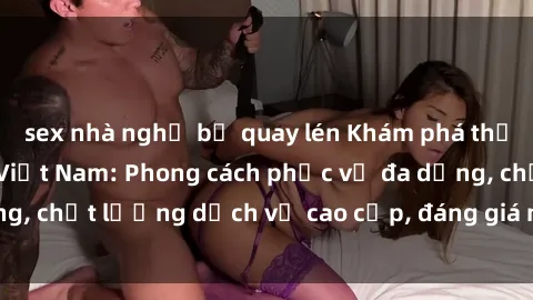 sex nhà nghỉ bị quay lén Khám phá thế giới của gái gọi Việt Nam: Phong cách phục vụ đa dạng, chất lượng dịch vụ cao cấp, đáng giá mọi khoản chi phí