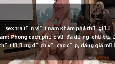 sex tra tấn việt nam Khám phá thế giới của gái gọi Việt Nam: Phong cách phục vụ đa dạng, chất lượng dịch vụ cao cấp, đáng giá mọi khoản chi phí