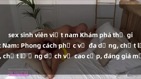 sex sinh viên việt nam Khám phá thế giới của gái gọi Việt Nam: Phong cách phục vụ đa dạng, chất lượng dịch vụ cao cấp, đáng giá mọi khoản chi phí
