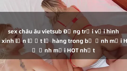 sex châu âu vietsub Động trời với hình ảnh gái xinh lần lượt lộ hàng trong bộ ảnh mới HOT nhất