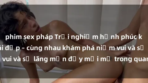 phim sex pháp Trải nghiệm hạnh phúc khi làm tình với gái đẹp – cùng nhau khám phá niềm vui và sự lãng mạn đầy mới mẻ trong quan hệ của bạn.