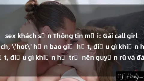 sex khách sạn Thông tin mới: Gái call girl Việt Nam đắt khách, 'hot' hơn bao giờ hết, điều gì khiến họ trở nên quyến rũ và đáng chú ý?