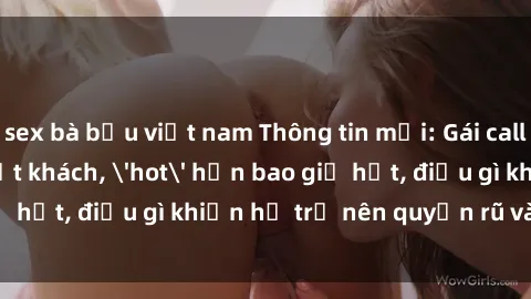 sex bà bầu việt nam Thông tin mới: Gái call girl Việt Nam đắt khách, 'hot' hơn bao giờ hết, điều gì khiến họ trở nên quyến rũ và đáng chú ý?