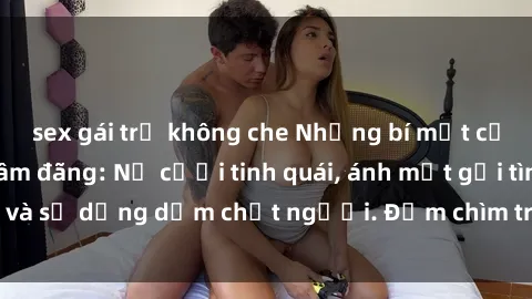 sex gái trẻ không che Những bí mật của gái Việt Nam dâm đãng: Nụ cười tinh quái, ánh mắt gợi tình và sự dụng dẫm chết người. Đắm chìm trong vòng xoay đam mê!