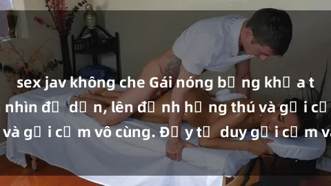 sex jav không che Gái nóng bỏng khỏa thân khiến mọi ánh nhìn đổ dồn, lên đỉnh hứng thú và gợi cảm vô cùng. Đầy tư duy gợi cảm và quyến rũ.