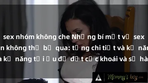 sex nhóm không che Những bí mật về sex người lớn mà bạn không thể bỏ qua: từng chi tiết và kỹ năng tối ưu để đạt cực khoái và sự hài lòng tối đa.