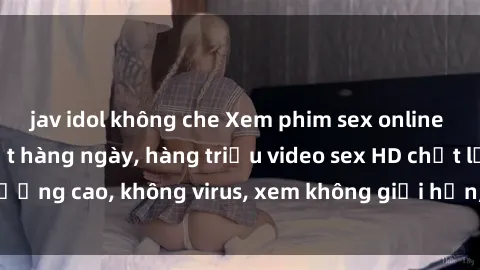 jav idol không che Xem phim sex online miễn phí, cập nhật hàng ngày, hàng triệu video sex HD chất lượng cao, không virus, xem không giới hạn, hoàn toàn miễn phí.