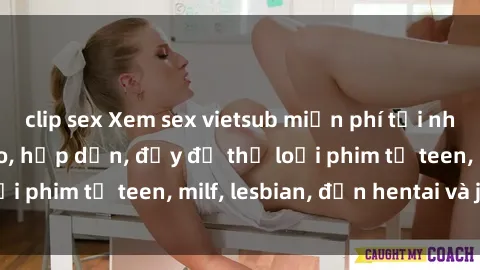 clip sex Xem sex vietsub miễn phí tại nhà, độ phân giải cao, hấp dẫn, đầy đủ thể loại phim từ teen, milf, lesbian, đến hentai và jav.