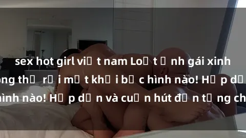 sex hot girl việt nam Loạt ảnh gái xinh sex nóng bỏng, không thể rời mắt khỏi bức hình nào! Hấp dẫn và cuốn hút đến từng chi tiết.