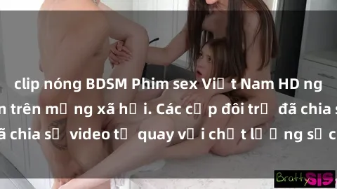 clip nóng BDSM Phim sex Việt Nam HD ngày càng phổ biến trên mạng xã hội. Các cặp đôi trẻ đã chia sẻ video tự quay với chất lượng sắc nét, gợi cảm.