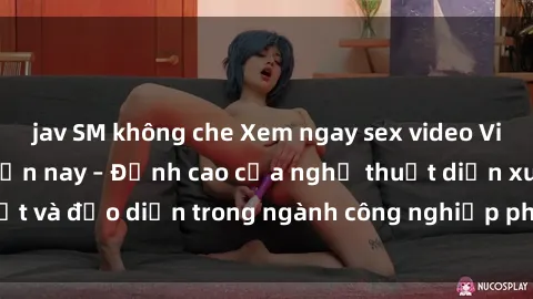 jav SM không che Xem ngay sex video Việt Nam hot nhất hiện nay – Đỉnh cao của nghệ thuật diễn xuất và đạo diễn trong ngành công nghiệp phim người lớn tại đây!