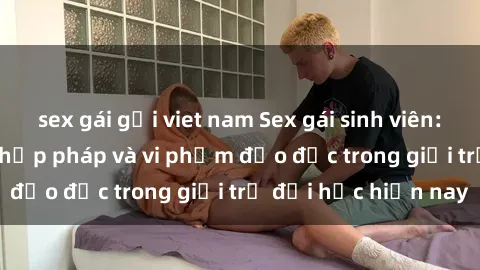 sex gái gọi viet nam Sex gái sinh viên: Hành vi gấu không hợp pháp và vi phạm đạo đức trong giới trẻ đại học hiện nay