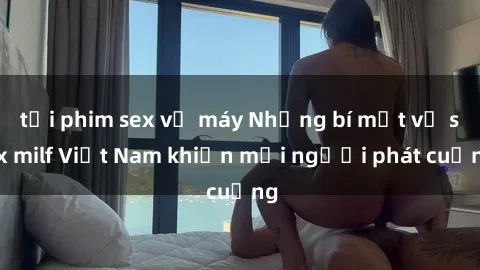 tải phim sex về máy Những bí mật về sex milf Việt Nam khiến mọi người phát cuồng