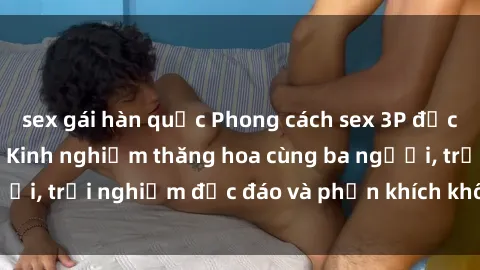 sex gái hàn quốc Phong cách sex 3P độc đáo tại Việt Nam: Kinh nghiệm thăng hoa cùng ba người, trải nghiệm độc đáo và phấn khích không thể bỏ lỡ!
