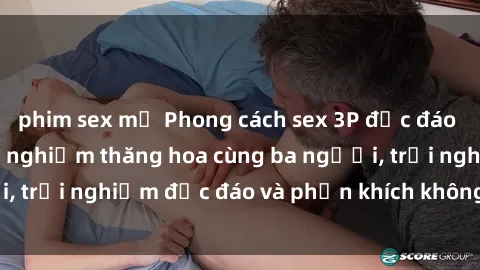 phim sex mỹ Phong cách sex 3P độc đáo tại Việt Nam: Kinh nghiệm thăng hoa cùng ba người, trải nghiệm độc đáo và phấn khích không thể bỏ lỡ!