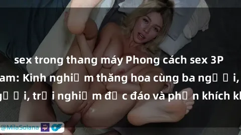 sex trong thang máy Phong cách sex 3P độc đáo tại Việt Nam: Kinh nghiệm thăng hoa cùng ba người, trải nghiệm độc đáo và phấn khích không thể bỏ lỡ!