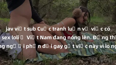 jav việt sub Cuộc tranh luận về việc có nên hợp pháp hóa sex loli ở Việt Nam đang nóng lên. Đồng thời, cũng có những người phản đối gay gắt việc này vì lo ngại về tác động tiêu cực lên trẻ em và xã hộ