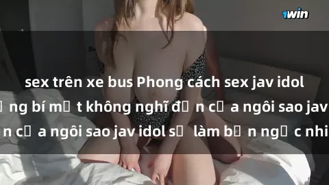 sex trên xe bus Phong cách sex jav idol siêu hấp dẫn: Những bí mật không nghĩ đến của ngôi sao jav idol sẽ làm bạn ngạc nhiên!