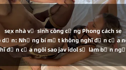 sex nhà vệ sinh công cộng Phong cách sex jav idol siêu hấp dẫn: Những bí mật không nghĩ đến của ngôi sao jav idol sẽ làm bạn ngạc nhiên!