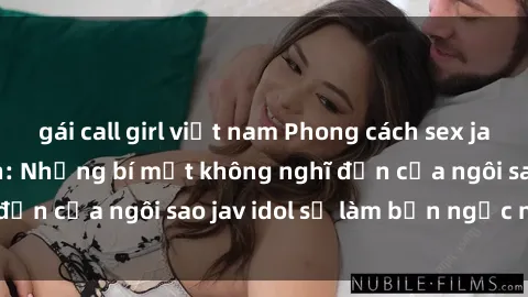 gái call girl việt nam Phong cách sex jav idol siêu hấp dẫn: Những bí mật không nghĩ đến của ngôi sao jav idol sẽ làm bạn ngạc nhiên!