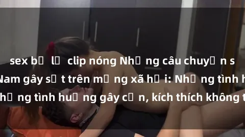 sex bị lộ clip nóng Những câu chuyện sex sinh viên Việt Nam gây sốt trên mạng xã hội: Những tình huống gây cấn, kích thích không thể bỏ qua